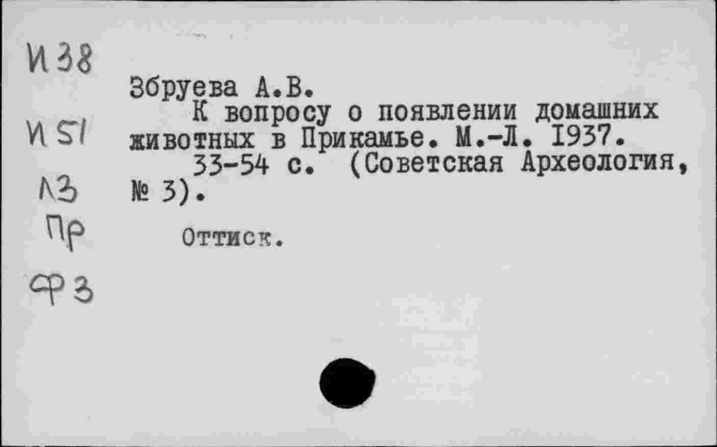 ﻿из«
vis/
Ai
Пр
Збруева А.В.
К вопросу о появлении домашних животных в Прикамье. М.-Л. 1937.
33-54 с. (Советская Археология, № 3).
Оттиск.